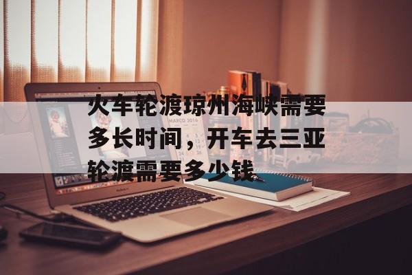 火车轮渡琼州海峡需要多长时间，开车去三亚轮渡需要多少钱-第1张图片-