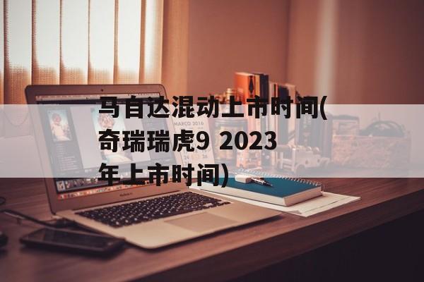 马自达混动上市时间(奇瑞瑞虎9 2023年上市时间)-第1张图片-