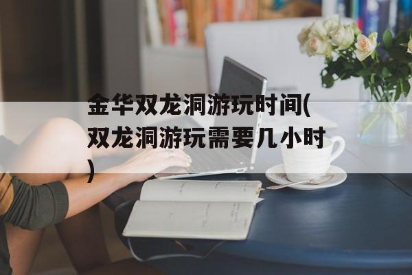 金华双龙洞游玩时间(双龙洞游玩需要几小时)-第1张图片-