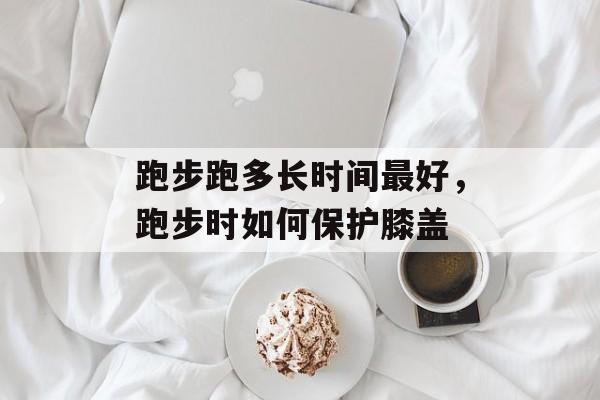 跑步跑多长时间最好，跑步时如何保护膝盖-第1张图片-