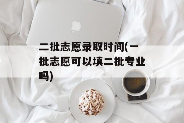 二批志愿录取时间(一批志愿可以填二批专业吗)-第1张图片-