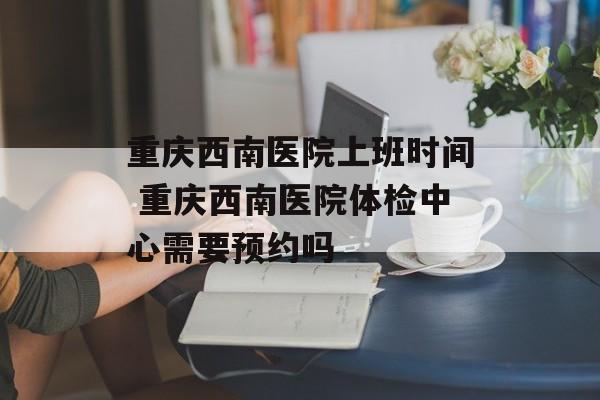 重庆西南医院上班时间 重庆西南医院体检中心需要预约吗-第1张图片-