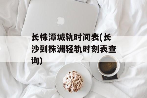 长株潭城轨时间表(长沙到株洲轻轨时刻表查询)-第1张图片-