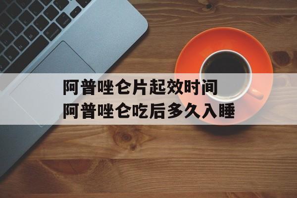 阿普唑仑片起效时间 阿普唑仑吃后多久入睡-第1张图片-