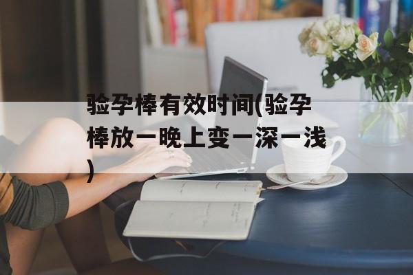 验孕棒有效时间(验孕棒放一晚上变一深一浅)-第1张图片-