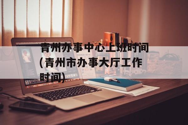 青州办事中心上班时间(青州市办事大厅工作时间)-第1张图片-