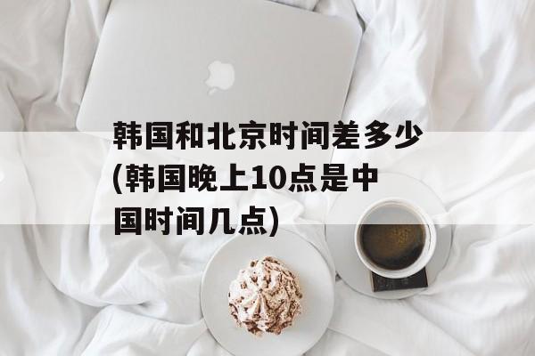 韩国和北京时间差多少(韩国晚上10点是中国时间几点)-第1张图片-