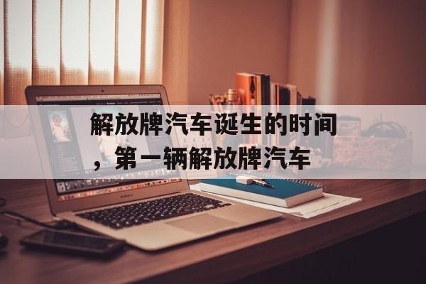 解放牌汽车诞生的时间，第一辆解放牌汽车-第1张图片-