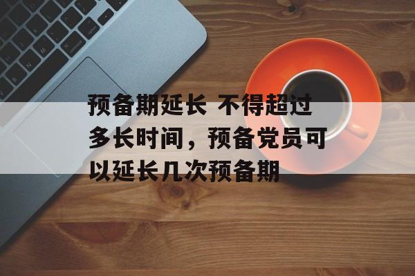 预备期延长 不得超过多长时间，预备党员可以延长几次预备期-第1张图片-