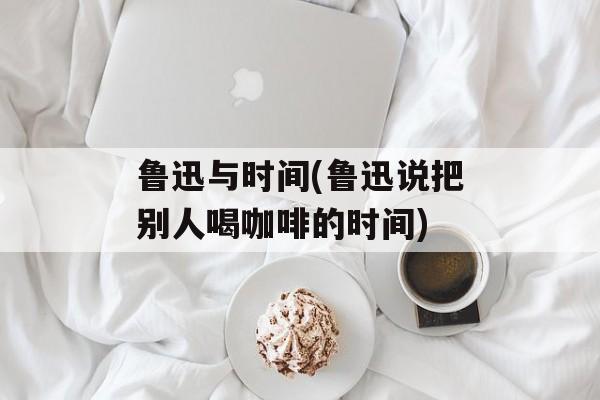 鲁迅与时间(鲁迅说把别人喝咖啡的时间)-第1张图片-