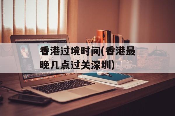 香港过境时间(香港最晚几点过关深圳)-第1张图片-