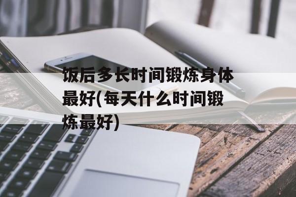 饭后多长时间锻炼身体最好(每天什么时间锻炼最好)-第1张图片-