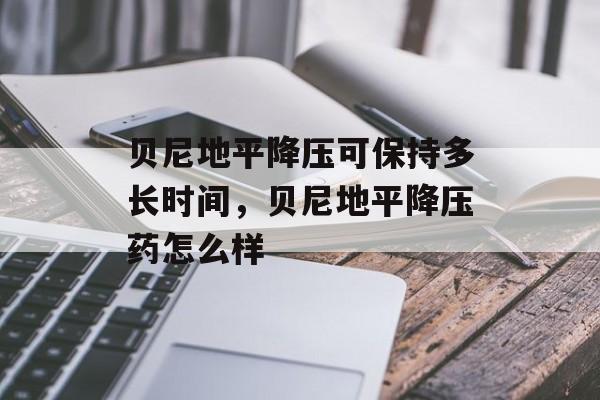 贝尼地平降压可保持多长时间，贝尼地平降压药怎么样-第1张图片-