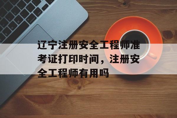 辽宁注册安全工程师准考证打印时间，注册安全工程师有用吗-第1张图片-
