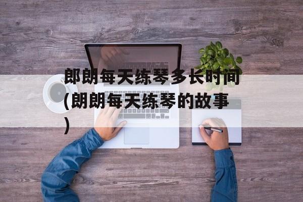 郎朗每天练琴多长时间(朗朗每天练琴的故事)-第1张图片-