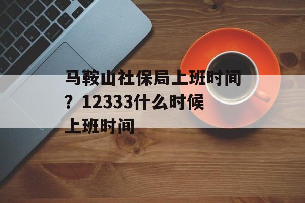马鞍山社保局上班时间？12333什么时候上班时间-第1张图片-