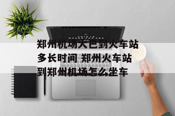 郑州机场大巴到火车站多长时间 郑州火车站到郑州机场怎么坐车-第1张图片-