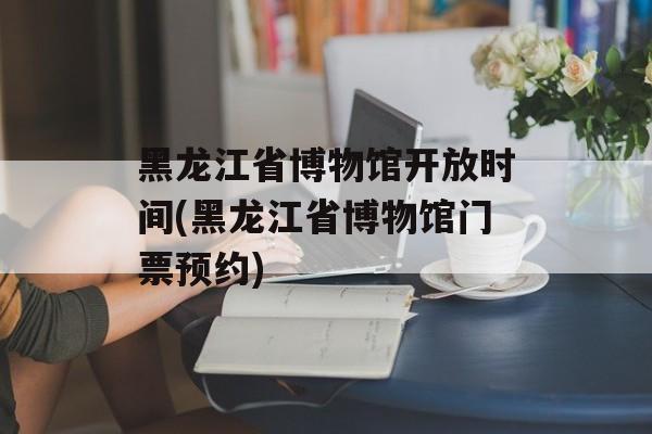 黑龙江省博物馆开放时间(黑龙江省博物馆门票预约)-第1张图片-