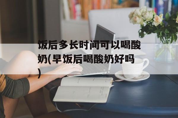 饭后多长时间可以喝酸奶(早饭后喝酸奶好吗)-第1张图片-