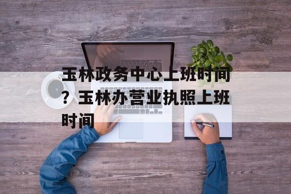 玉林政务中心上班时间？玉林办营业执照上班时间-第1张图片-