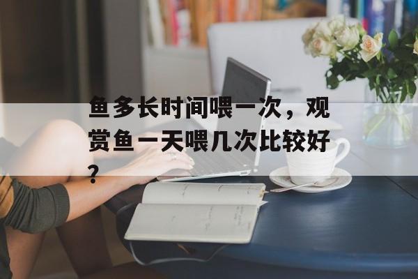 鱼多长时间喂一次，观赏鱼一天喂几次比较好？-第1张图片-