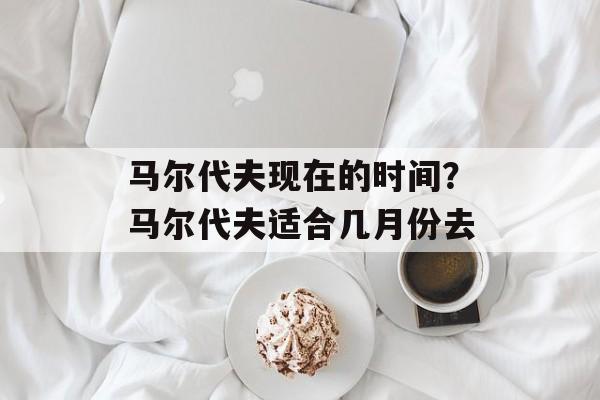 马尔代夫现在的时间？马尔代夫适合几月份去-第1张图片-