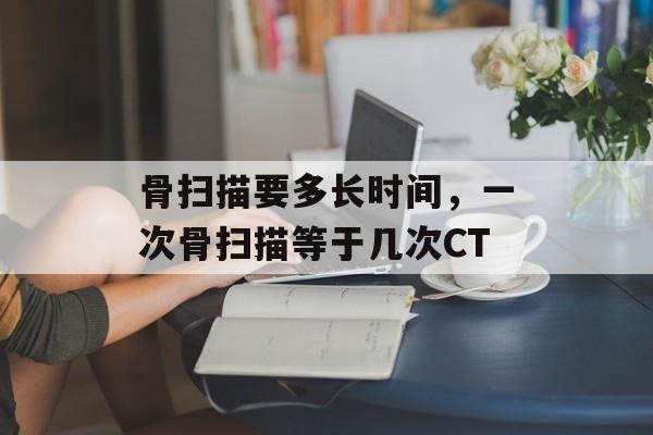 骨扫描要多长时间，一次骨扫描等于几次CT-第1张图片-