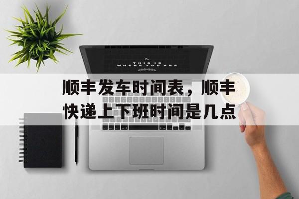 顺丰发车时间表，顺丰快递上下班时间是几点-第1张图片-