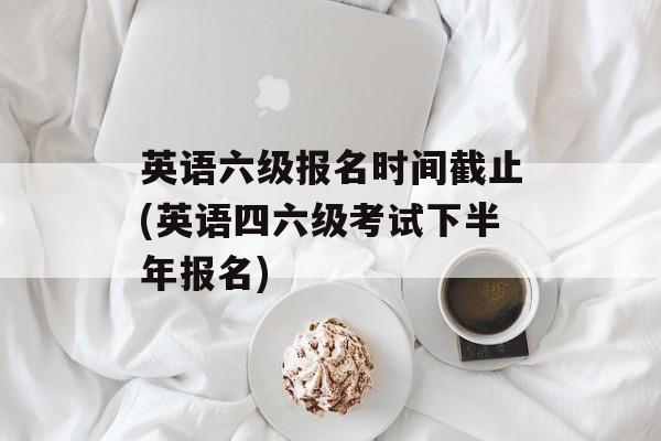 英语六级报名时间截止(英语四六级考试下半年报名)-第1张图片-
