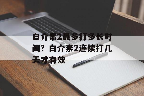 白介素2最多打多长时间？白介素2连续打几天才有效-第1张图片-