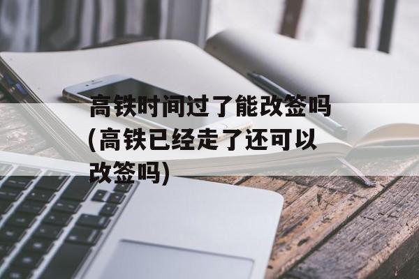 高铁时间过了能改签吗(高铁已经走了还可以改签吗)-第1张图片-