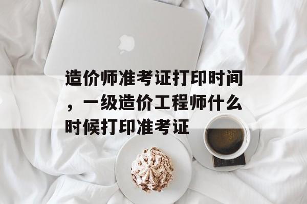 造价师准考证打印时间，一级造价工程师什么时候打印准考证-第1张图片-