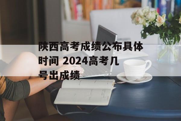 陕西高考成绩公布具体时间 2024高考几号出成绩-第1张图片-