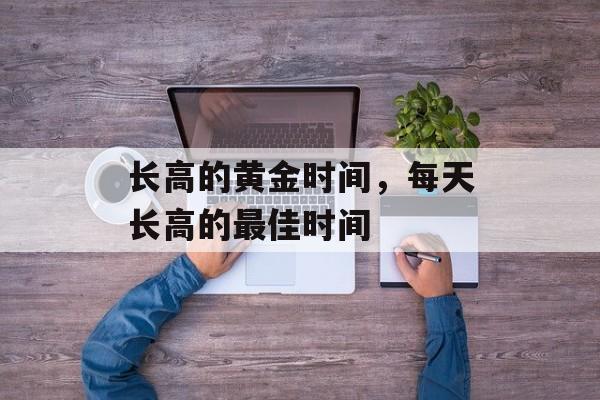 长高的黄金时间，每天长高的最佳时间-第1张图片-