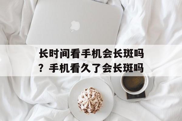 长时间看手机会长斑吗？手机看久了会长斑吗-第1张图片-