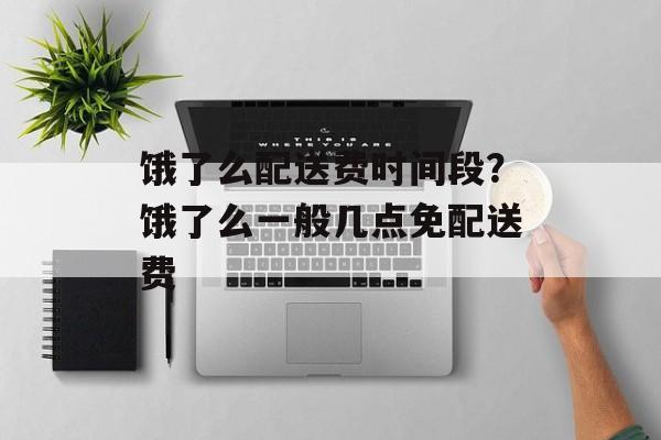 饿了么配送费时间段？饿了么一般几点免配送费-第1张图片-