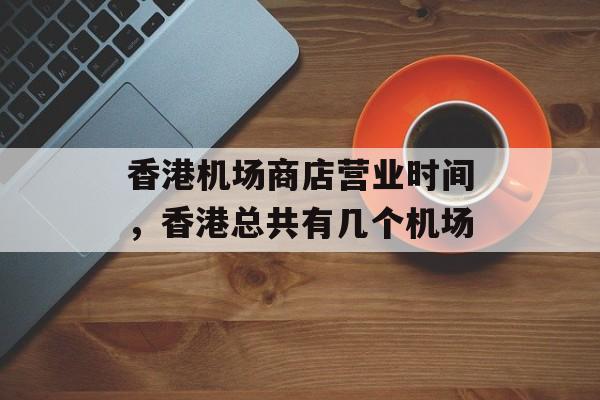 香港机场商店营业时间，香港总共有几个机场-第1张图片-