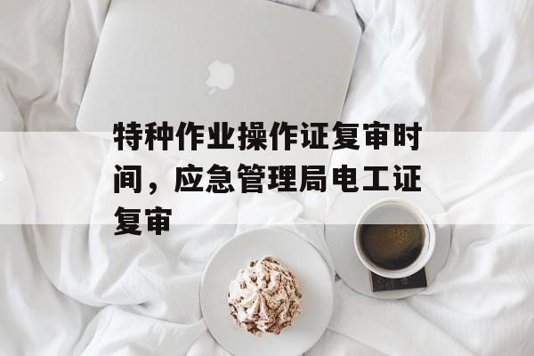 特种作业操作证复审时间，应急管理局电工证复审-第1张图片-