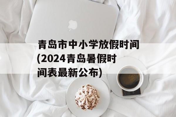 青岛市中小学放假时间(2024青岛暑假时间表最新公布)-第1张图片-