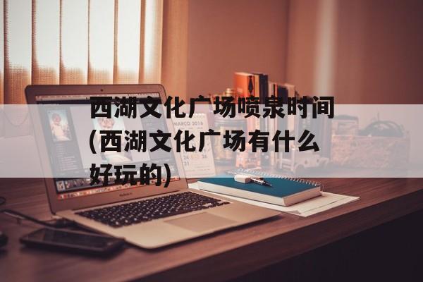 西湖文化广场喷泉时间(西湖文化广场有什么好玩的)-第1张图片-
