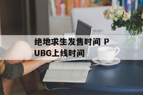 绝地求生发售时间 PUBG上线时间-第1张图片-