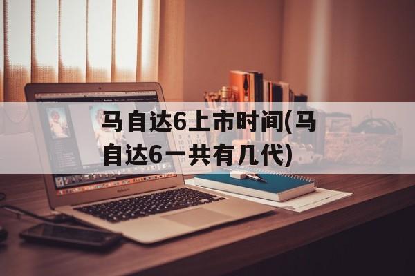 马自达6上市时间(马自达6一共有几代)-第1张图片-