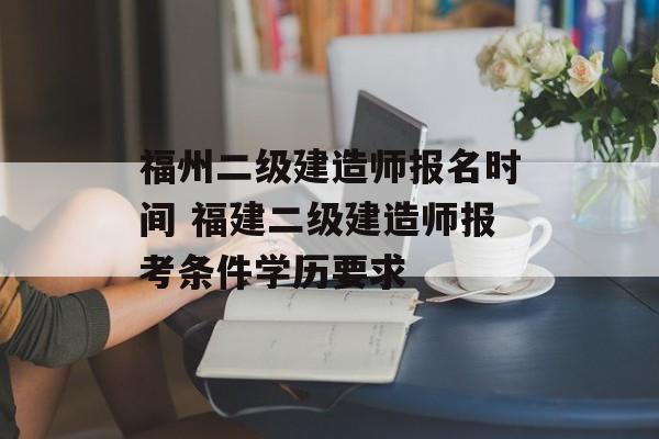 福州二级建造师报名时间 福建二级建造师报考条件学历要求-第1张图片-