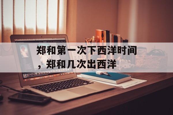 郑和第一次下西洋时间，郑和几次出西洋-第1张图片-