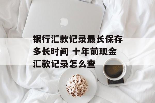银行汇款记录最长保存多长时间 十年前现金汇款记录怎么查-第1张图片-