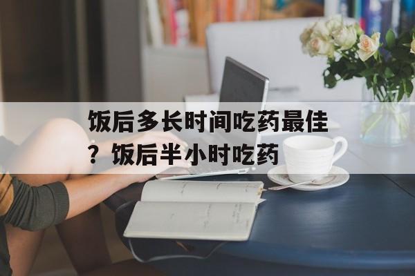 饭后多长时间吃药最佳？饭后半小时吃药-第1张图片-