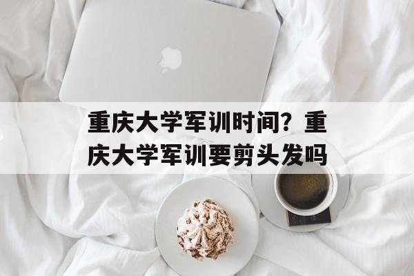 重庆大学军训时间？重庆大学军训要剪头发吗-第1张图片-
