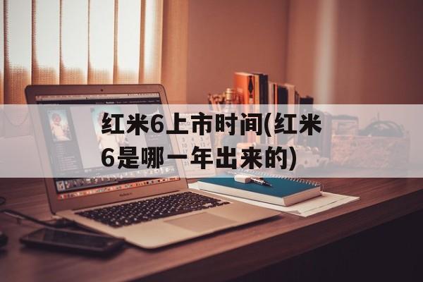 红米6上市时间(红米6是哪一年出来的)-第1张图片-