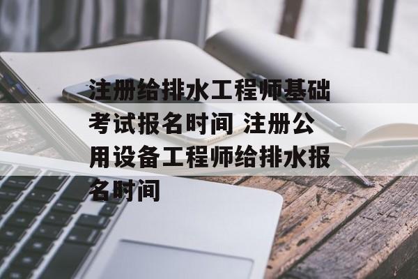 注册给排水工程师基础考试报名时间 注册公用设备工程师给排水报名时间-第1张图片-
