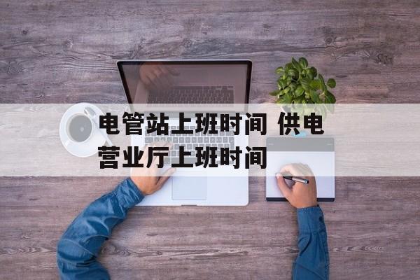 电管站上班时间 供电营业厅上班时间-第1张图片-